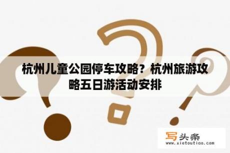 杭州儿童公园停车攻略？杭州旅游攻略五日游活动安排