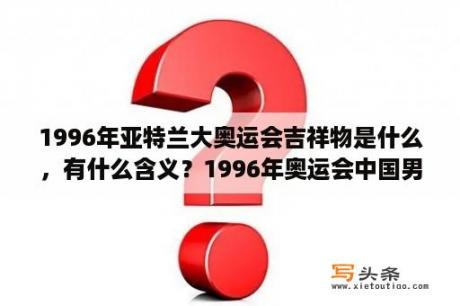 1996年亚特兰大奥运会吉祥物是什么，有什么含义？1996年奥运会中国男篮和韩国比赛了吗？