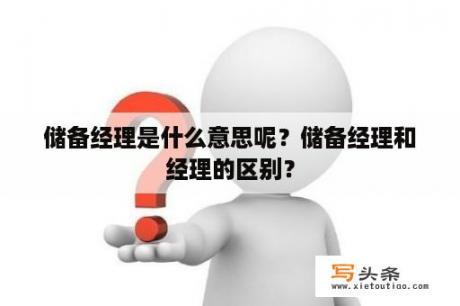 储备经理是什么意思呢？储备经理和经理的区别？