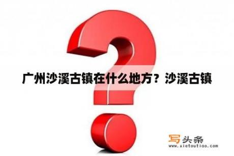 广州沙溪古镇在什么地方？沙溪古镇