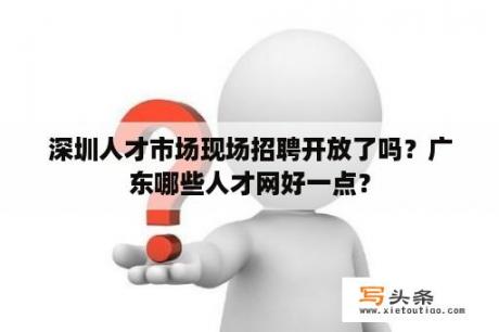 深圳人才市场现场招聘开放了吗？广东哪些人才网好一点？