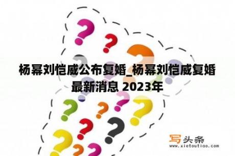 杨幂刘恺威公布复婚_杨幂刘恺威复婚最新消息 2023年