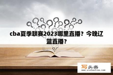 cba夏季联赛2023哪里直播？今晚辽篮直播？