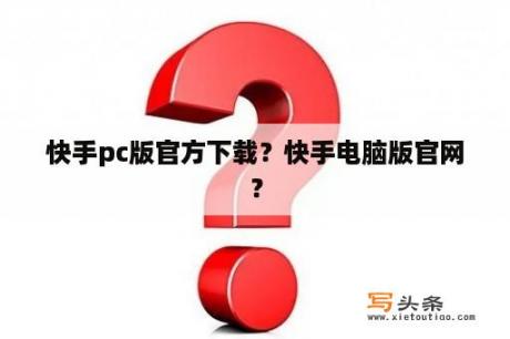 快手pc版官方下载？快手电脑版官网？