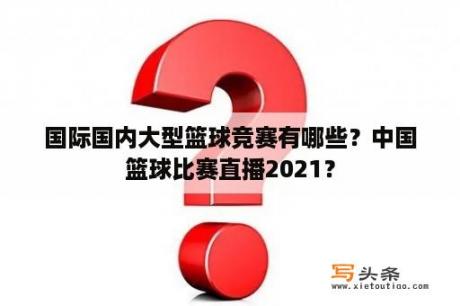 国际国内大型篮球竞赛有哪些？中国篮球比赛直播2021？