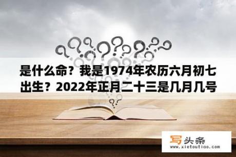 是什么命？我是1974年农历六月初七出生？2022年正月二十三是几月几号？