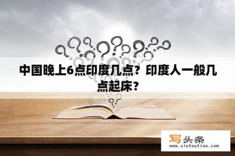 中国晚上6点印度几点？印度人一般几点起床？