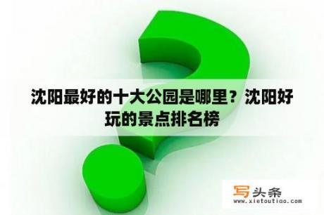 沈阳最好的十大公园是哪里？沈阳好玩的景点排名榜