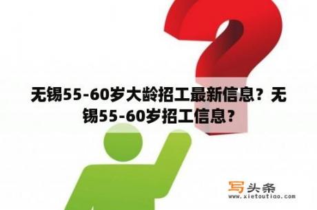 无锡55-60岁大龄招工最新信息？无锡55-60岁招工信息？