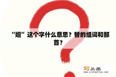 “嬗”这个字什么意思？替的组词和部首？