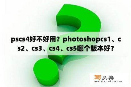 pscs4好不好用？photoshopcs1、cs2、cs3、cs4、cs5哪个版本好？