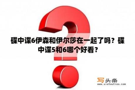 碟中谍6伊森和伊尔莎在一起了吗？碟中谍5和6哪个好看？