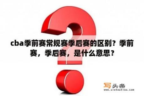 cba季前赛常规赛季后赛的区别？季前赛，季后赛，是什么意思？