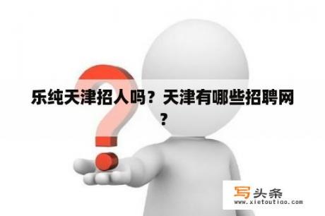 乐纯天津招人吗？天津有哪些招聘网？