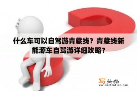 什么车可以自驾游青藏线？青藏线新能源车自驾游详细攻略？