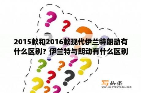 2015款和2016款现代伊兰特朗动有什么区别？伊兰特与朗动有什么区别？