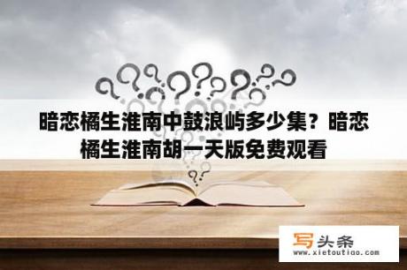 暗恋橘生淮南中鼓浪屿多少集？暗恋橘生淮南胡一天版免费观看