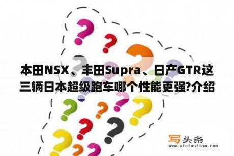 本田NSX、丰田Supra、日产GTR这三辆日本超级跑车哪个性能更强?介绍一下性能参数。Supra和NSX是不是已经停产了？尼桑最贵车？