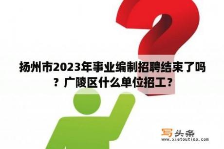 扬州市2023年事业编制招聘结束了吗？广陵区什么单位招工？