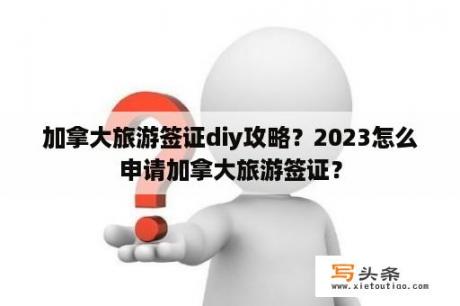 加拿大旅游签证diy攻略？2023怎么申请加拿大旅游签证？