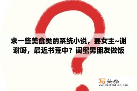 求一些美食类的系统小说，要女主~谢谢呀，最近书荒中？闺蜜男朋友做饭发朋友圈的句子？