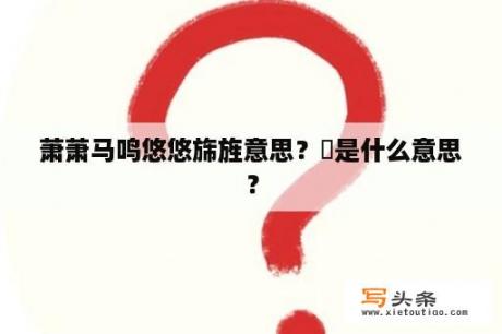 萧萧马鸣悠悠旆旌意思？斾是什么意思？