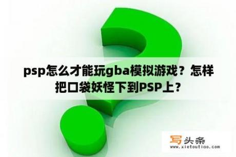 psp怎么才能玩gba模拟游戏？怎样把口袋妖怪下到PSP上？