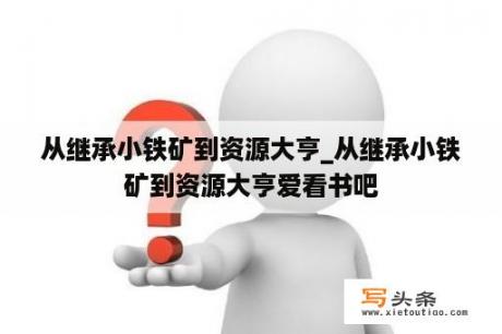 从继承小铁矿到资源大亨_从继承小铁矿到资源大亨爱看书吧