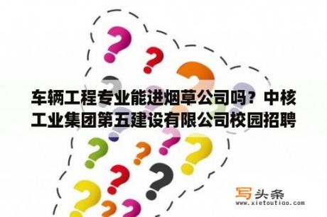 车辆工程专业能进烟草公司吗？中核工业集团第五建设有限公司校园招聘技术岗位的是正式员工吗?