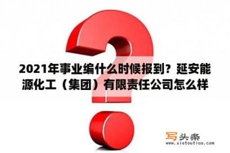 2021年事业编什么时候报到？延安能源化工（集团）有限责任公司怎么样？