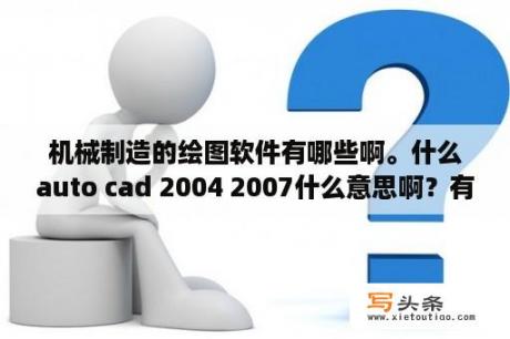 机械制造的绘图软件有哪些啊。什么auto cad 2004 2007什么意思啊？有什么软件是必学的？学习的顺序呢？win10系统下载的aotocad2004为什么打不开？