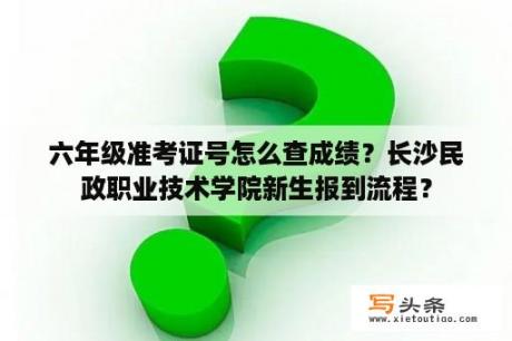 六年级准考证号怎么查成绩？长沙民政职业技术学院新生报到流程？