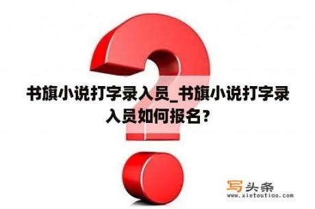 书旗小说打字录入员_书旗小说打字录入员如何报名？