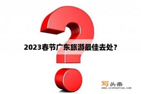 2023春节广东旅游最佳去处？