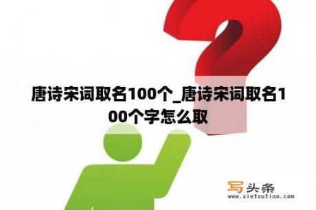 唐诗宋词取名100个_唐诗宋词取名100个字怎么取