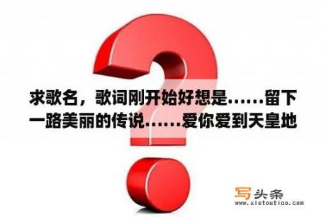 求歌名，歌词刚开始好想是……留下一路美丽的传说……爱你爱到天皇地老)是什么歌啊？