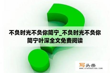 不负时光不负你简宁_不负时光不负你简宁叶深全文免费阅读