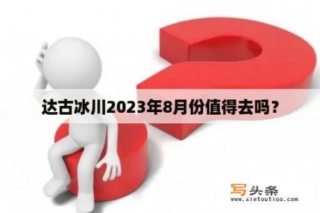 达古冰川2023年8月份值得去吗？