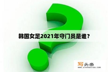 韩国女足2021年守门员是谁？