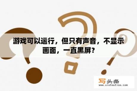 游戏可以运行，但只有声音，不显示画面，一直黑屏？