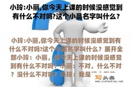 小玲:小丽,你今天上课的时候没感觉到有什么不对吗?这个小品名字叫什么？