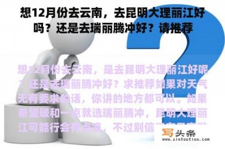 想12月份去云南，去昆明大理丽江好吗？还是去瑞丽腾冲好？请推荐